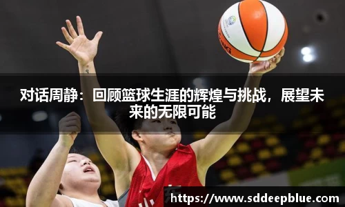 对话周静：回顾篮球生涯的辉煌与挑战，展望未来的无限可能